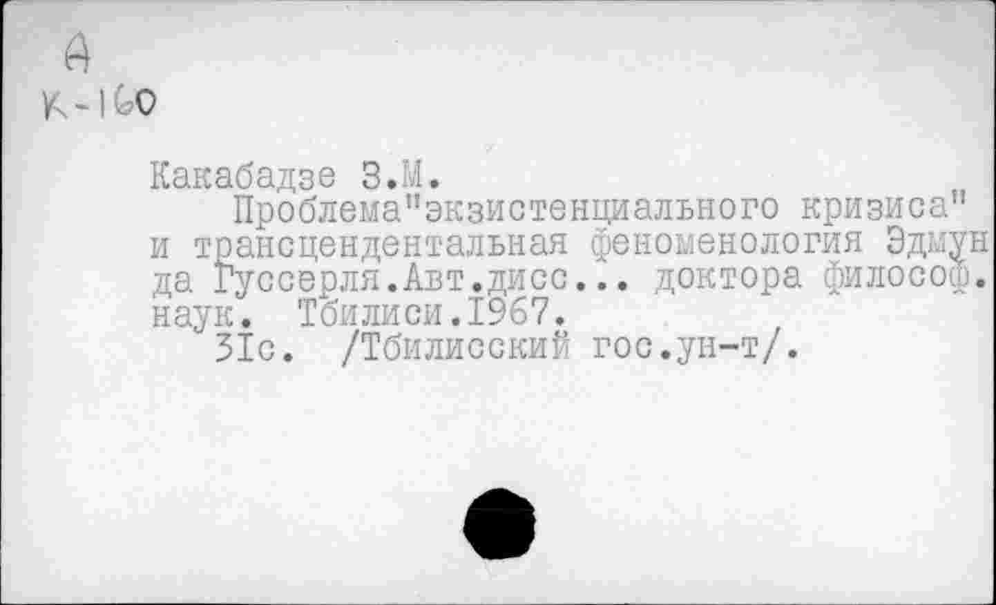 ﻿Какабадзе З.М.
Проблема”экзистенциального кризиса” и трансцендентальная феноменология Эдмун да Гуссерля.Авт.дисс... доктора философ, наук. Тбилиси.1967.
31с. /Тбилисский гос.ун-т/.